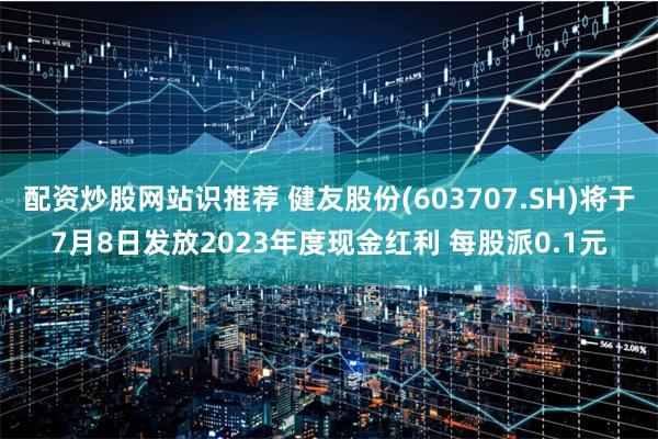 配资炒股网站识推荐 健友股份(603707.SH)将于7月8日发放2023年度现金红利 每股派0.1元