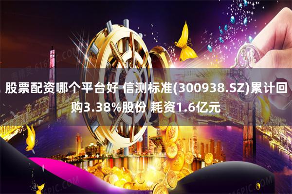股票配资哪个平台好 信测标准(300938.SZ)累计回购3.38%股份 耗资1.6亿元