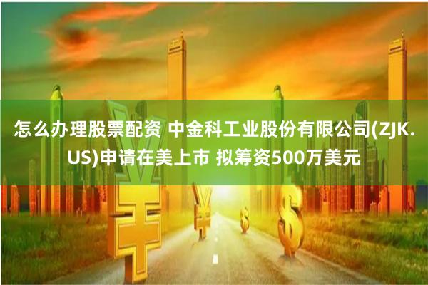 怎么办理股票配资 中金科工业股份有限公司(ZJK.US)申请在美上市 拟筹资500万美元