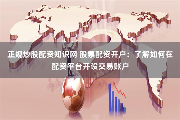 正规炒股配资知识网 股票配资开户：了解如何在配资平台开设交易账户