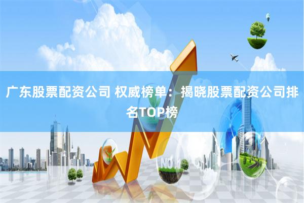 广东股票配资公司 权威榜单：揭晓股票配资公司排名TOP榜