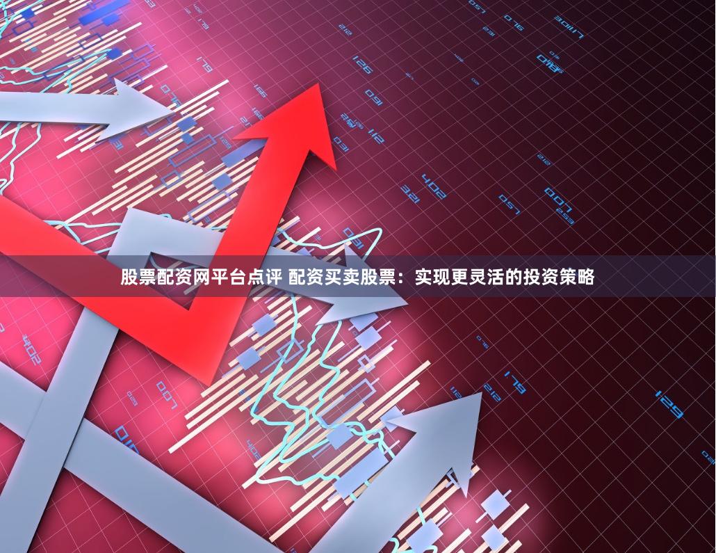 股票配资网平台点评 配资买卖股票：实现更灵活的投资策略