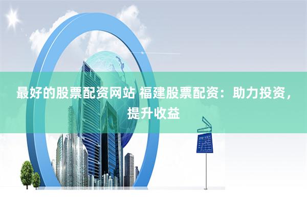 最好的股票配资网站 福建股票配资：助力投资，提升收益