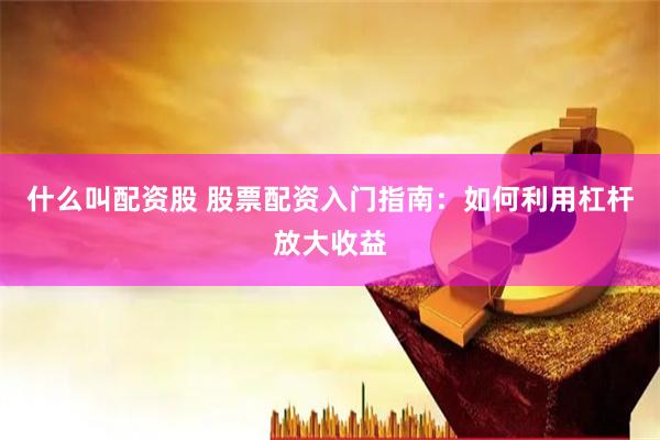 什么叫配资股 股票配资入门指南：如何利用杠杆放大收益