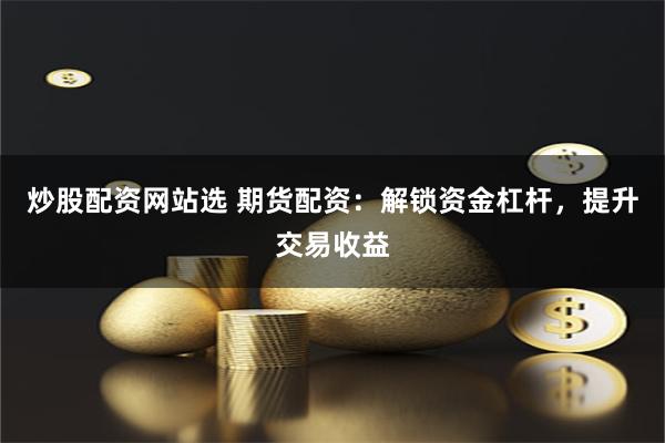 炒股配资网站选 期货配资：解锁资金杠杆，提升交易收益