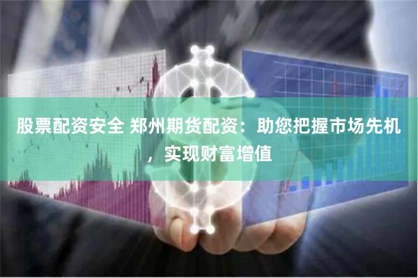 股票配资安全 郑州期货配资：助您把握市场先机，实现财富增值