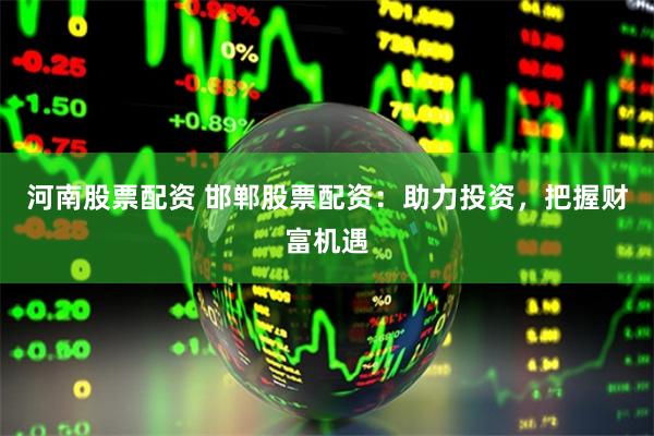 河南股票配资 邯郸股票配资：助力投资，把握财富机遇