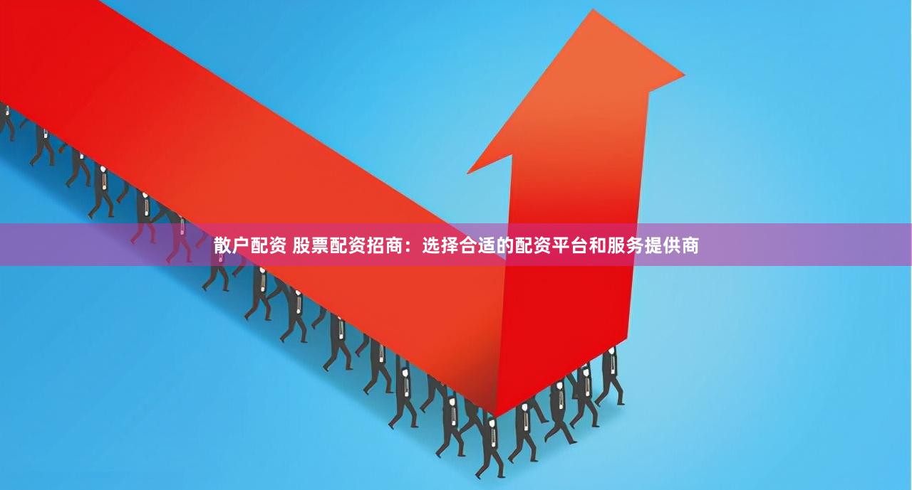 散户配资 股票配资招商：选择合适的配资平台和服务提供商