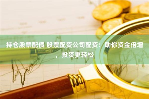 持仓股票配债 股票配资公司配资：助你资金倍增，投资更轻松