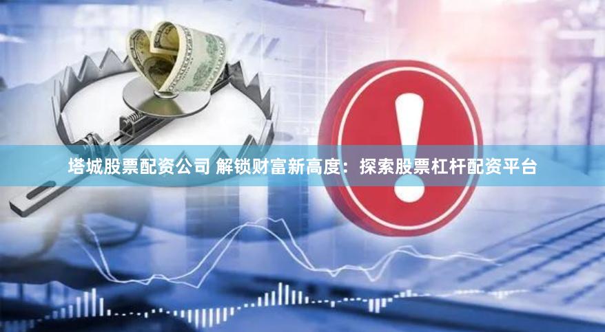 塔城股票配资公司 解锁财富新高度：探索股票杠杆配资平台