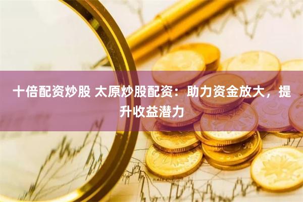 十倍配资炒股 太原炒股配资：助力资金放大，提升收益潜力