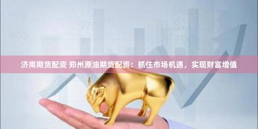 济南期货配资 郑州原油期货配资：抓住市场机遇，实现财富增值