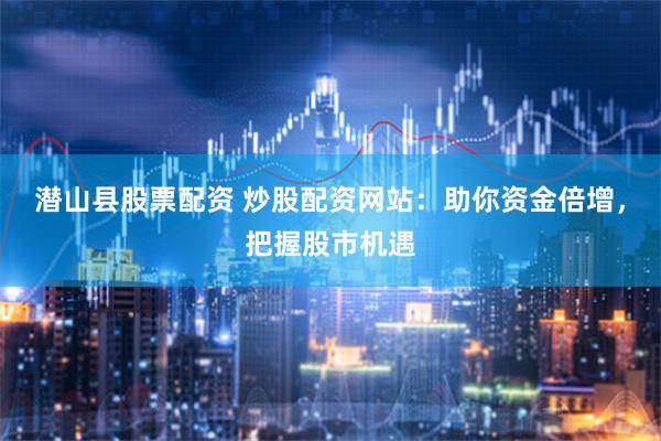 潜山县股票配资 炒股配资网站：助你资金倍增，把握股市机遇
