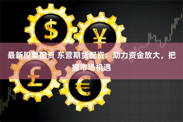 最新股票配资 东营期货配资：助力资金放大，把握市场机遇