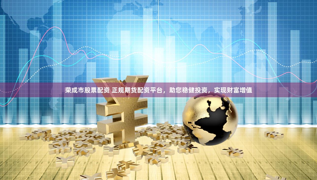 荣成市股票配资 正规期货配资平台，助您稳健投资，实现财富增值