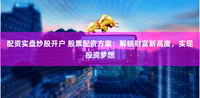 配资实盘炒股开户 股票配资方案：解锁财富新高度，实现投资梦想