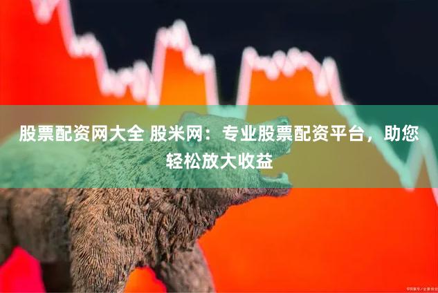 股票配资网大全 股米网：专业股票配资平台，助您轻松放大收益