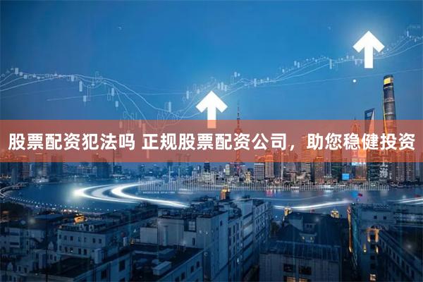 股票配资犯法吗 正规股票配资公司,助您稳健投资
