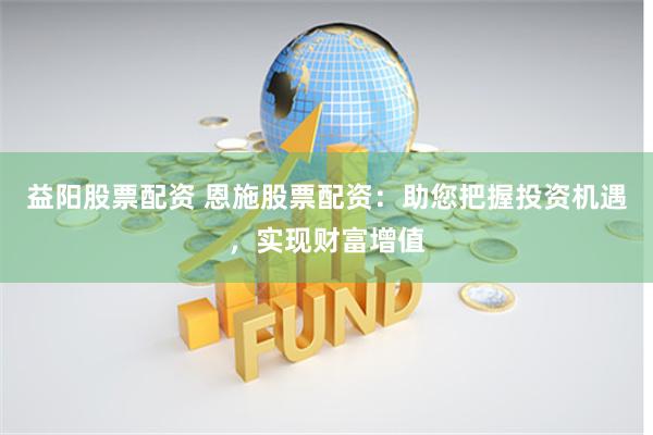 益阳股票配资 恩施股票配资：助您把握投资机遇，实现财富增值