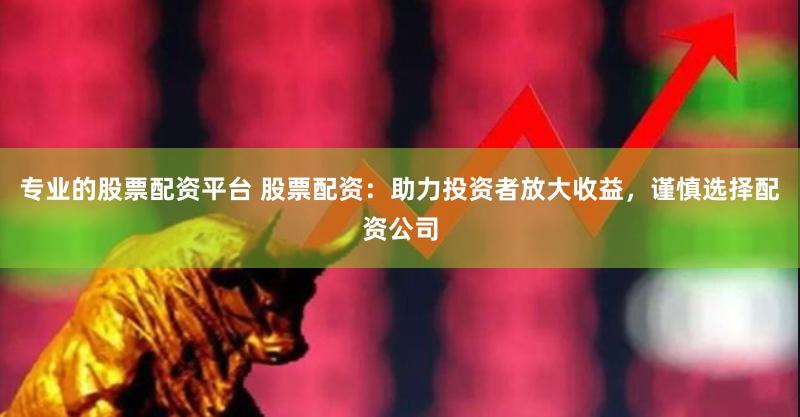 专业的股票配资平台 股票配资:助力投资者放大收益,谨慎选择配资公司