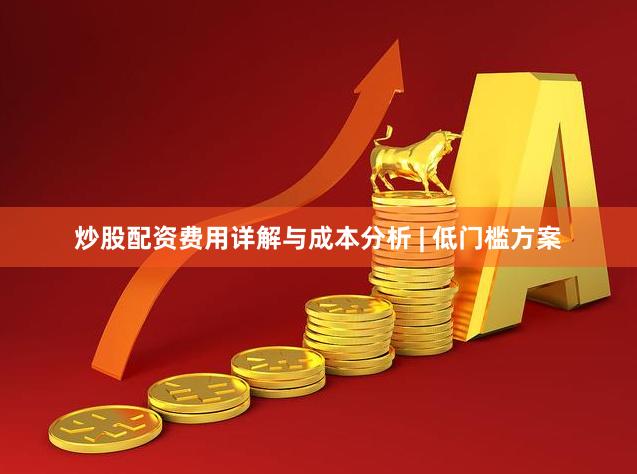 炒股配资费用详解与成本分析 | 低门槛方案